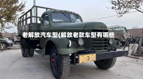 老解放汽车型(解放老款车型有哪些)