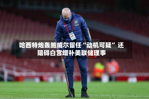 哈西特炮轰鲍威尔留任“动机可疑” 还阻碍白宫增补美联储理事-第1张图片