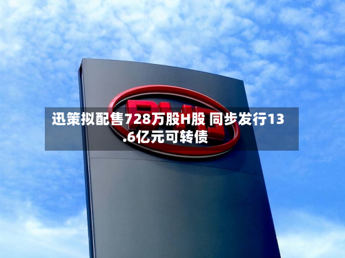 迅策拟配售728万股H股 同步发行13.6亿元可转债