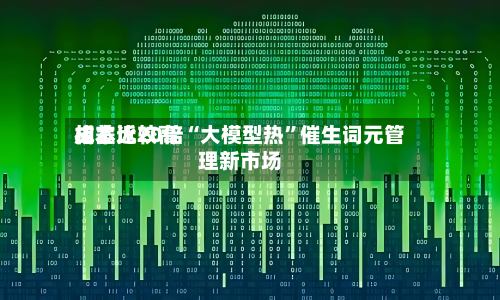 成本比较高
相差近20倍“大模型热”催生词元管理新市场