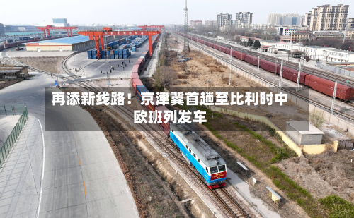 再添新线路!京津冀首趟至比利时中欧班列发车-第3张图片