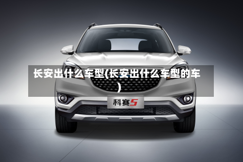 长安出什么车型(长安出什么车型的车)
