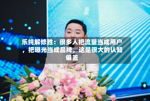 乐纯解修胜：很多人把流量当成用户，把曝光当成品牌，这是很大的认知偏差