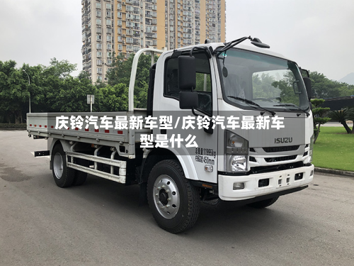 庆铃汽车最新车型/庆铃汽车最新车型是什么