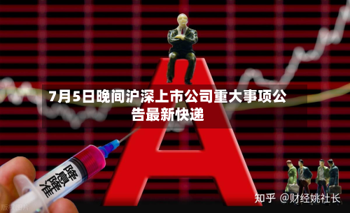 7月5日晚间沪深上市公司重大事项公告最新快递-第2张图片