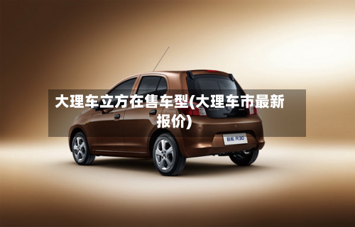 大理车立方在售车型(大理车市最新报价)