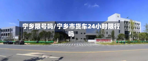 宁乡限号吗/宁乡市货车24小时限行吗-第3张图片