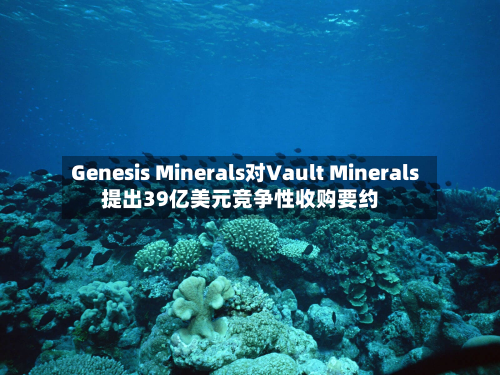 Genesis Minerals对Vault Minerals提出39亿美元竞争性收购要约-第3张图片